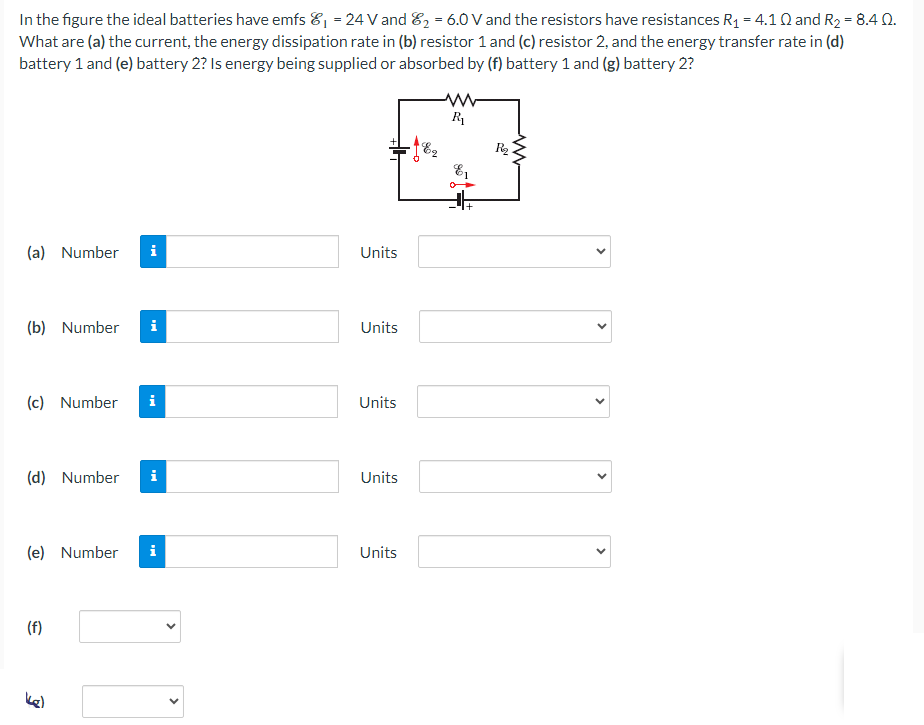 In the figure the ideal batteries have emfs E1 = 24 V and E2 = 6.0 V and the resistors have resistances R1 = 4.1 Ω and R2 = 8.4 Ω. What are (a) the current, the energy dissipation rate in (b) resistor 1 and (c) resistor 2, and the energy transfer rate in (d) battery 1 and (e) battery 2? Is energy being supplied or absorbed by (f) battery 1 and (g) battery 2? (a) Number Units (b) Number Units (c) Number Units (d) Number Units (e) Number Units (f) g)