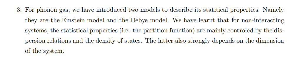 For phonon gas, we have introduced two models to describe its statistical properties. Namely they are the Einstein model and the Debye model. We have learnt that for non-interacting systems, the statistical properties (i.e. the partition function) are mainly controlled by the dispersion relations and the density of states. The latter also strongly depends on the dimension of the system. (a) Discuss about the dispersion relations and the density of states of the two phonon models. Make plots to show their differences. (b) For phonons, the total number of modes are fixed. Note this does not imply the total number of phonons is fixed. Each mode is treated as a quantum harmonic oscillator, so it is a state that can be occupied by any integer number of phonons (since phonons are bosons). We are thus looking at partition functions of the "grand canonical ensemble" where number of phonons are not fixed. Write down the partition function of the Einstein model and the Debye model in three dimensions, and explain why we do not have a chemical potential in the partition function. (c) Derive the specific heat capacity for the Debye model from the partition function above. You will encounter an integration that is difficult to do, and you can leave it so. Try to do a change of variable for the integration, so the integrand is dimensionless. Explain why the integration is still dependent on temperature. (a mistake in the lecture notes was corrected). (d) Can you also derive the specific heat capacity in two-dimension using the Debye model? Note the total number of modes also depend on the spatial dimension, which will affect the Debye frequency. 