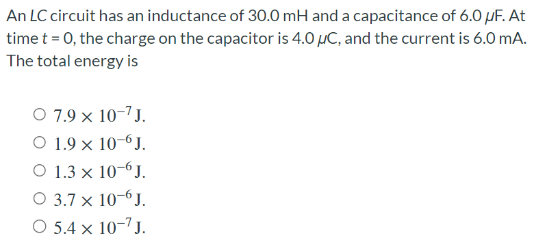 An LC circuit has an inductance of 30.0 mH and a capacitance of 6.0 μF. At time t = 0, the charge on the capacitor is 4.0 μC, and the current is 6.0 mA. The total energy is 7.9×10−7 J. 1.9×10−6 J. 1.3×10−6 J. 3.7×10−6 J. 5.4×10−7 J.