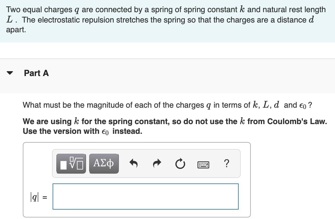 Two equal charges q are connected by a spring of spring constant k and natural rest length L. The electrostatic repulsion stretches the spring so that the charges are a distance d apart. Part A What must be the magnitude of each of the charges q in terms of k, L, d and ϵ0? We are using k for the spring constant, so do not use the k from Coulomb's Law. Use the version with ϵ0 instead. AΣϕ |q| =