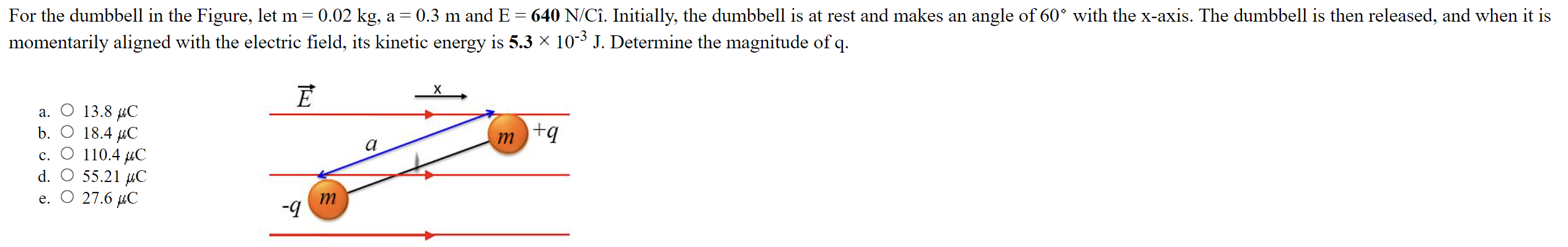 For the dumbbell in the Figure, let m = 0.02 kg, a = 0.3 m and E = 640 N/C i^. Initially, the dumbbell is at rest and makes an angle of 60∘ with the x-axis. The dumbbell is then released, and when it is momentarily aligned with the electric field, its kinetic energy is 5.3×10−3 J. Determine the magnitude of q . a. 13.8 μC b. O18.4 μC c. 110.4 μC d. 55.21 μC e. 27.6 μC