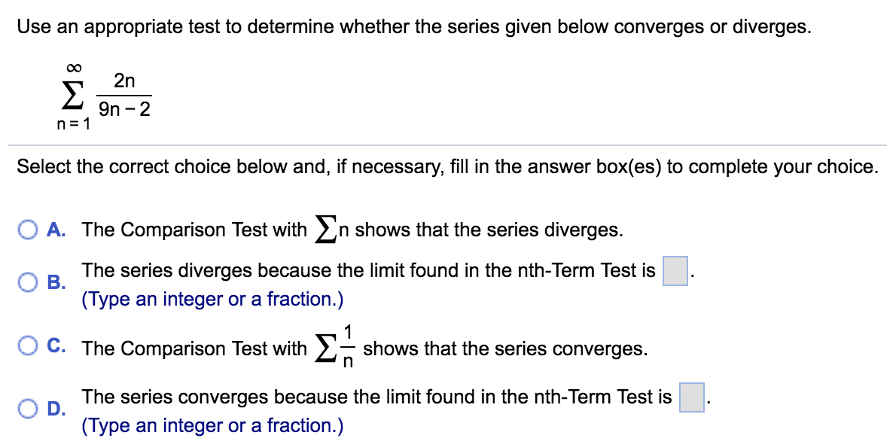 Use an appropriate test to determine whether the series given below converges or diverges. Σ ∞ n=1 2n/9n − 2 Select the correct choice below and, if necessary, fill in the answer box(es) to complete your choice. A. The Comparison Test with Σ n shows that the series diverges. B. The series diverges because the limit found in the nth-Term Test is . (Type an integer or a fraction.) C. The Comparison Test with Σ 1/n shows that the series converges. D. The series converges because the limit found in the nth-Term Test is . (Type an integer or a fraction.)