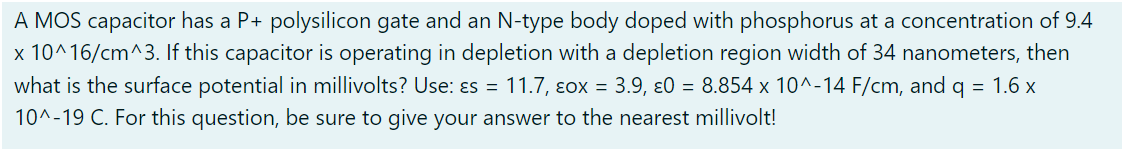 A MOS capacitor has a P+ polysilicon gate and an N-type body doped with phosphorus at a concentration of 9.4 x10^16 /cm^3. If this capacitor is operating in depletion with a depletion region width of 34 nanometers, then what is the surface potential in millivolts? Use: εs = 11.7, εox = 3.9, ε0 = 8.854×10^−14 F/cm, and q = 1.6 x 10^−19 C. For this question, be sure to give your answer to the nearest millivolt!