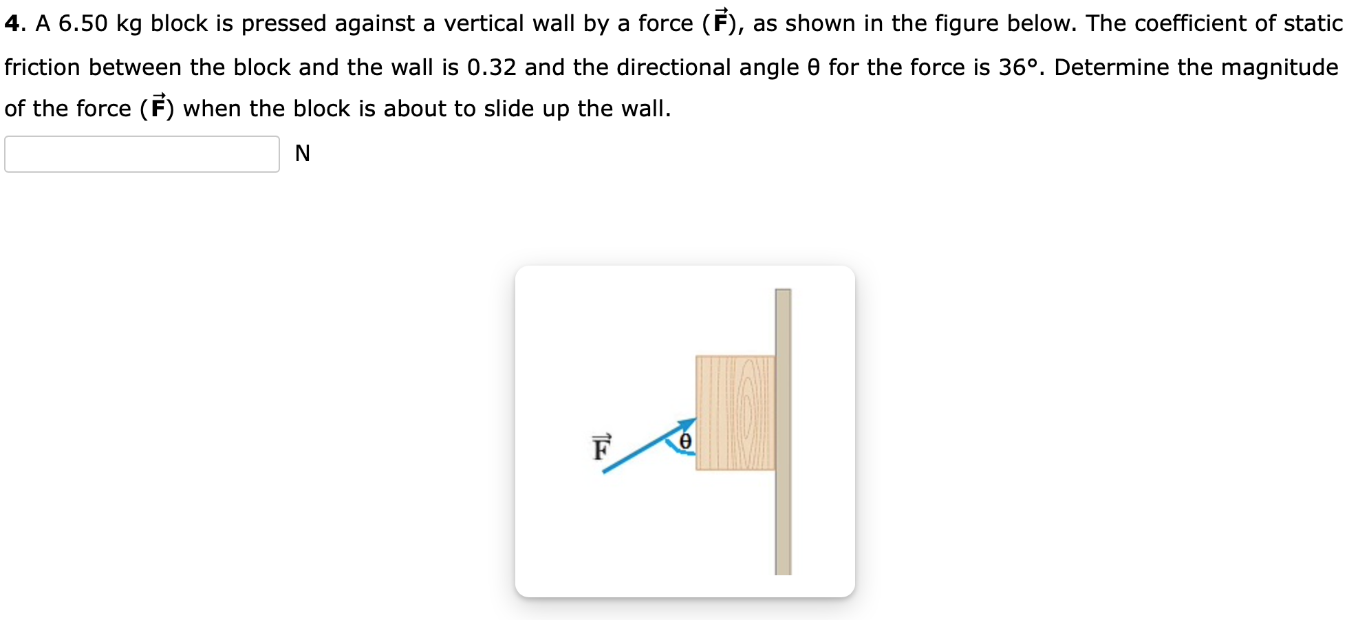 A 6.50 kg block is pressed against a vertical wall by a force (F→), as shown in the figure below. The coefficient of static friction between the block and the wall is 0.32 and the directional angle θ for the force is 36∘. Determine the magnitude of the force (F→) when the block is about to slide up the wall. N