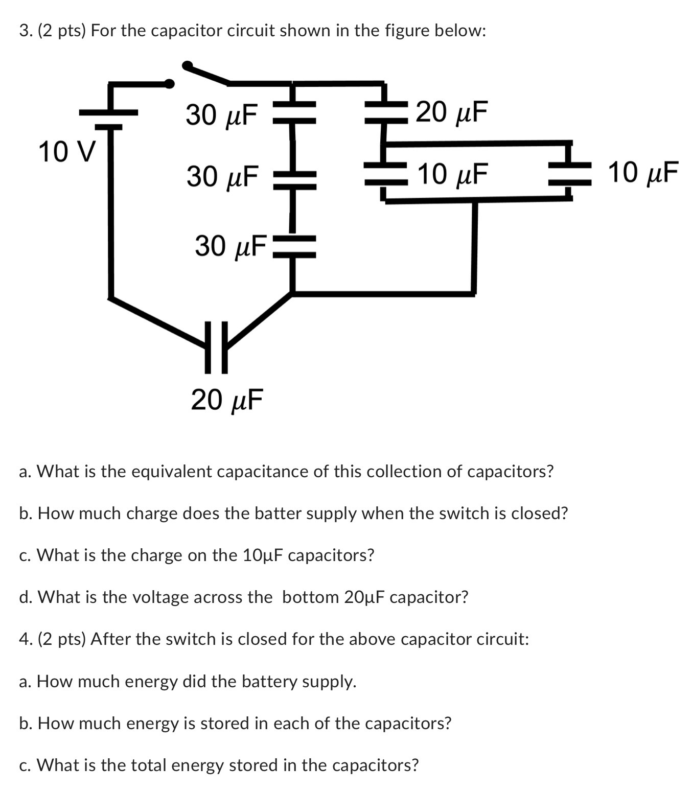 For the capacitor circuit shown in the figure below: a. What is the equivalent capacitance of this collection of capacitors? b. How much charge does the batter supply when the switch is closed? c. What is the charge on the 10 μF capacitors? d. What is the voltage across the bottom 20 μF capacitor? (2 pts) After the switch is closed for the above capacitor circuit: a. How much energy did the battery supply. b. How much energy is stored in each of the capacitors? c. What is the total energy stored in the capacitors?