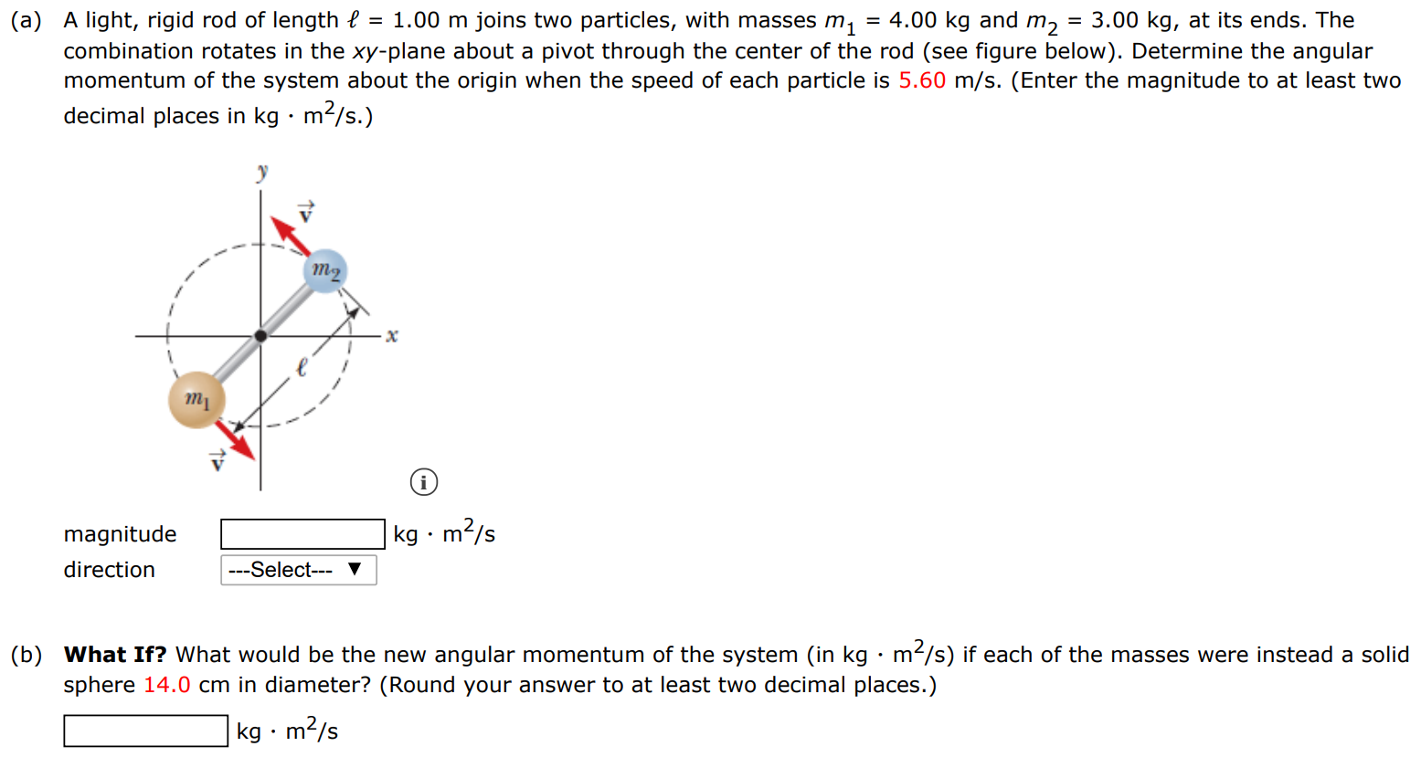 (a) A light, rigid rod of length ℓ = 1.00 m joins two particles, with masses m1 = 4.00 kg and m2 = 3.00 kg, at its ends. The combination rotates in the xy-plane about a pivot through the center of the rod (see figure below). Determine the angular momentum of the system about the origin when the speed of each particle is 5.60 m/s. (Enter the magnitude to at least two decimal places in kg⋅m2/s. ) magnitude kg⋅m2/s direction (b) What If? What would be the new angular momentum of the system (in kg⋅m2 /s ) if each of the masses were instead a solid sphere 14.0 cm in diameter? (Round your answer to at least two decimal places. ) kg⋅m2/s 