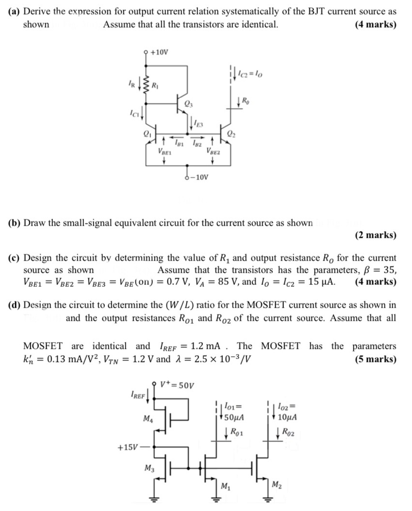 (a) Derive the expression for output current relation systematically of the BJT current source as shown Assume that all the transistors are identical. (4 marks) (b) Draw the small-signal equivalent circuit for the current source as shown (2 marks) (c) Design the circuit by determining the value of R1 and output resistance RO for the current source as shown Assume that the transistors has the parameters, β = 35, VBE1 = VBE2 = VBE3 = VBE( on ) = 0.7 V, VA = 85 V, and IO = IC2 = 15 μA. (4 marks) (d) Design the circuit to determine the (W/L) ratio for the MOSFET current source as shown in and the output resistances RO1 and RO2 of the current source. Assume that all MOSFET are identical and IREF = 1.2 mA. The MOSFET has the parameters kn′ = 0.13 mA/V2, VTN = 1.2 V and λ = 2.5×10−3 /V (5 marks)