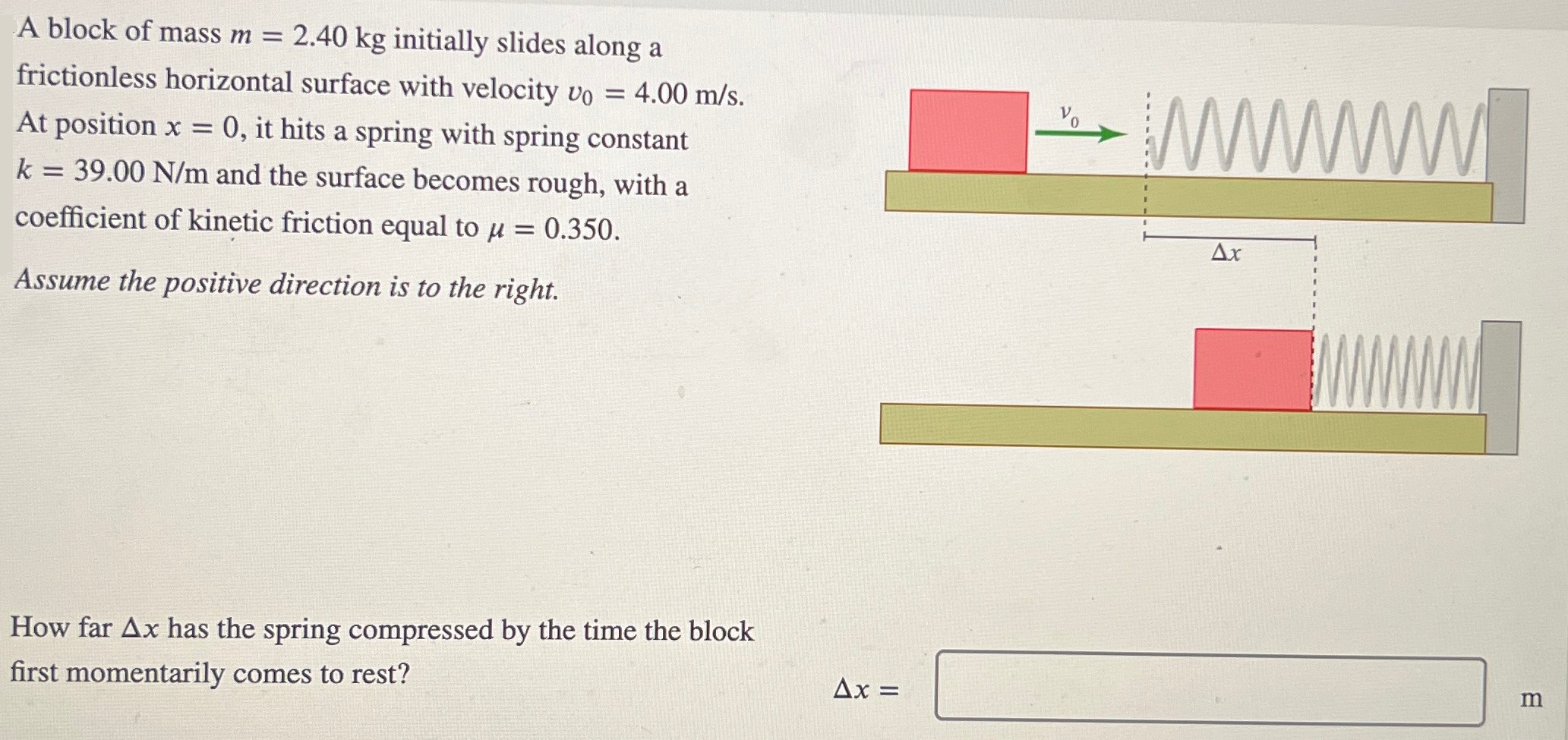 A block of mass m = 2.40 kg initially slides along a frictionless horizontal surface with velocity v0 = 4.00 m/s. At position x = 0, it hits a spring with spring constant k = 39.00 N/m and the surface becomes rough, with a coefficient of kinetic friction equal to μ = 0.350. Assume the positive direction is to the right. How far Δx has the spring compressed by the time the block first momentarily comes to rest? Δx = m