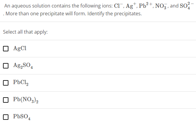 An aqueous solution contains the following ions: Cl−, Ag+, Pb2+, NO3−, and SO42− . More than one precipitate will form. Identify the precipitates. Select all that apply: AgCl Ag2SO4 PbCl2 Pb(NO3)2 PbSO4 