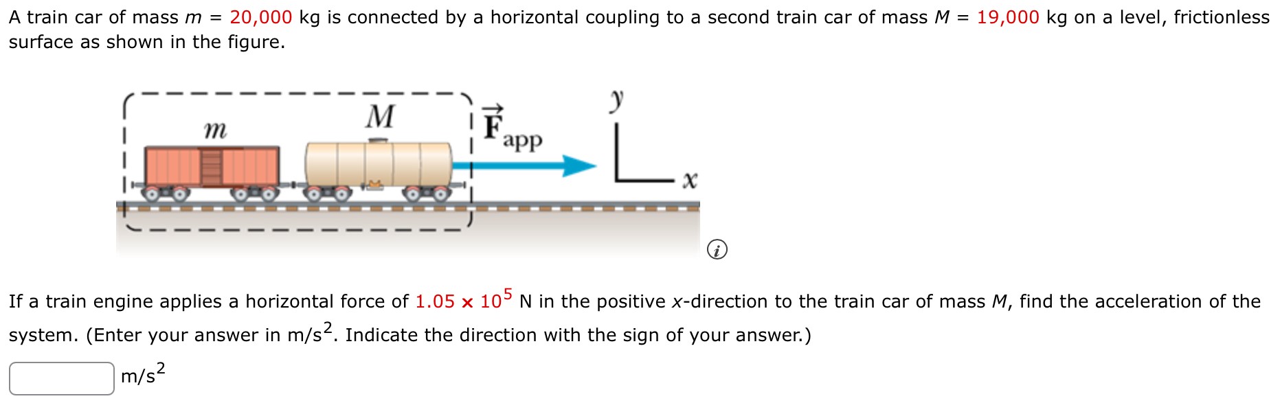 A train car of mass m = 20,000 kg is connected by a horizontal coupling to a second train car of mass M = 19,000 kg on a level, frictionless surface as shown in the figure. If a train engine applies a horizontal force of 1.05×105 N in the positive x-direction to the train car of mass M, find the acceleration of the system. (Enter your answer in m/s2. Indicate the direction with the sign of your answer.) m/s2