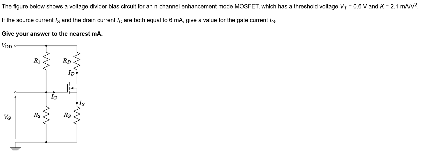 The figure below shows a voltage divider bias circuit for an n-channel enhancement mode MOSFET, which has a threshold voltage VT = 0.6 V and K = 2.1 mA/V2. If the source current IS and the drain current ID are both equal to 6 mA, give a value for the gate current IG. Give your answer to the nearest mA.