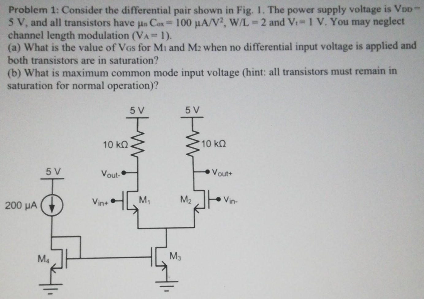 Consider the differential pair shown in Fig. 1. The power supply voltage is VDD 5 V, and all transistors have μnCox = 100 μA/V2, W/L = 2 and Vt = 1 V. You may neglect channel length modulation (VA = 1). (a) What is the value of VGS for M1 and M2 when no differential input voltage is applied and both transistors are in saturation? (b) What is maximum common mode input voltage (hint: all transistors must remain in saturation for normal operation)?