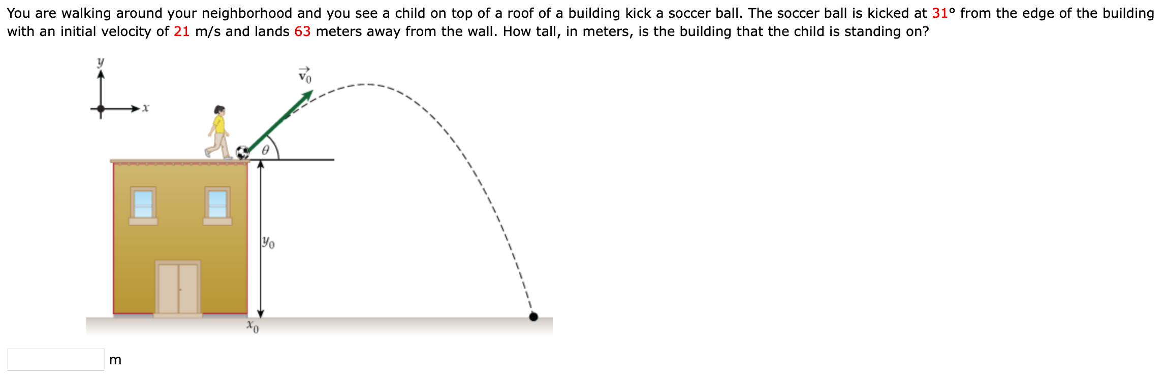 You are walking around your neighborhood and you see a child on top of a roof of a building kick a soccer ball. The soccer ball is kicked at 31∘ from the edge of the building with an initial velocity of 21 m/s and lands 63 meters away from the wall. How tall, in meters, is the building that the child is standing on? m