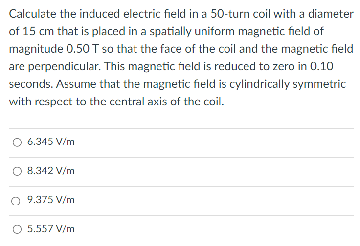 Calculate the induced electric field in a 50-turn coil with a diameter of 15 cm that is placed in a spatially uniform magnetic field of magnitude 0.50 T so that the face of the coil and the magnetic field are perpendicular. This magnetic field is reduced to zero in 0.10 seconds. Assume that the magnetic field is cylindrically symmetric with respect to the central axis of the coil. 6.345 V/m 8.342 V/m 9.375 V/m 5.557 V/m