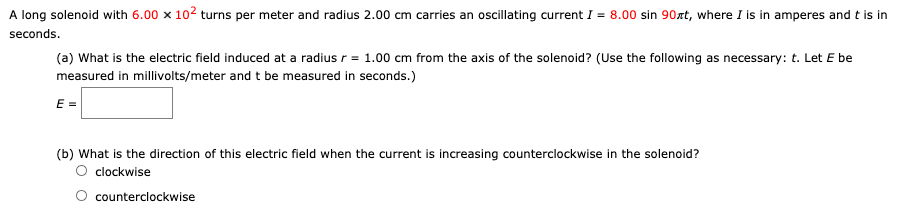 A long solenoid with 6.00×102 turns per meter and radius 2.00 cm carries an oscillating current I = 8.00 sin⁡90πt, where I is in amperes and t is in seconds. (a) What is the electric field induced at a radius r = 1.00 cm from the axis of the solenoid? (Use the following as necessary: t. Let E be measured in millivolts/meter and t be measured in seconds.) E = (b) What is the direction of this electric field when the current is increasing counterclockwise in the solenoid? clockwise counterclockwise