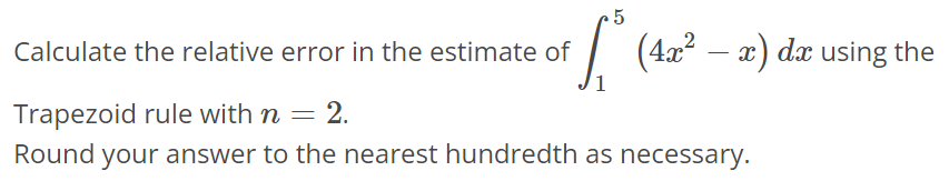 Calculate the relative error in the estimate of ∫1 5 (4x^2 - x)dx using the Trapezoid rule with n = 2. Round your answer to the nearest hundredth as necessary.