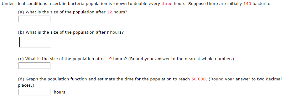 Under ideal conditions a certain bacteria population is known to double every three hours. Suppose there are initially 140 bacteria. (a) What is the size of the population after 12 hours? (b) What is the size of the population after t hours? (c) What is the size of the population after 19 hours? (Round your answer to the nearest whole number.) (d) Graph the population function and estimate the time for the population to reach 50, 000. (Round your answer to two decimal places.) hours