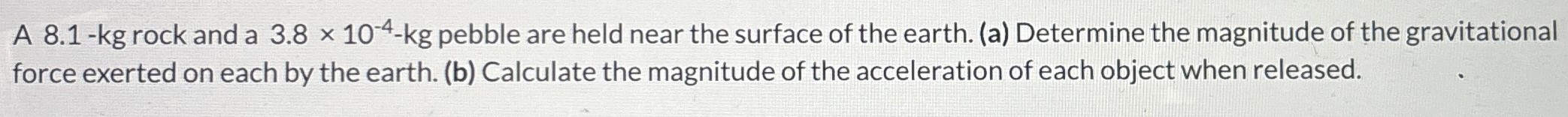 A 8.1-kg rock and a 3.8×10−4−kg pebble are held near the surface of the earth. (a) Determine the magnitude of the gravitational force exerted on each by the earth. (b) Calculate the magnitude of the acceleration of each object when released.