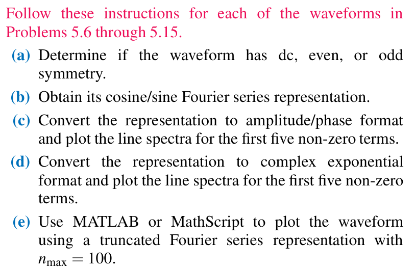 Follow these instructions for each of the waveforms in Problems 5.6 through 5.15. (a) Determine if the waveform has dc, even, or odd symmetry. (b) Obtain its cosine/sine Fourier series representation. (c) Convert the representation to amplitude/phase format and plot the line spectra for the first five non-zero terms. (d) Convert the representation to complex exponential format and plot the line spectra for the first five non-zero terms. (e) Use MATLAB or MathScript to plot the waveform using a truncated Fourier series representation with nmax = 100. 5.6 Waveform in Fig. P5.6 with A = 10. Figure P5.6: Waveform for Problem 5.6.