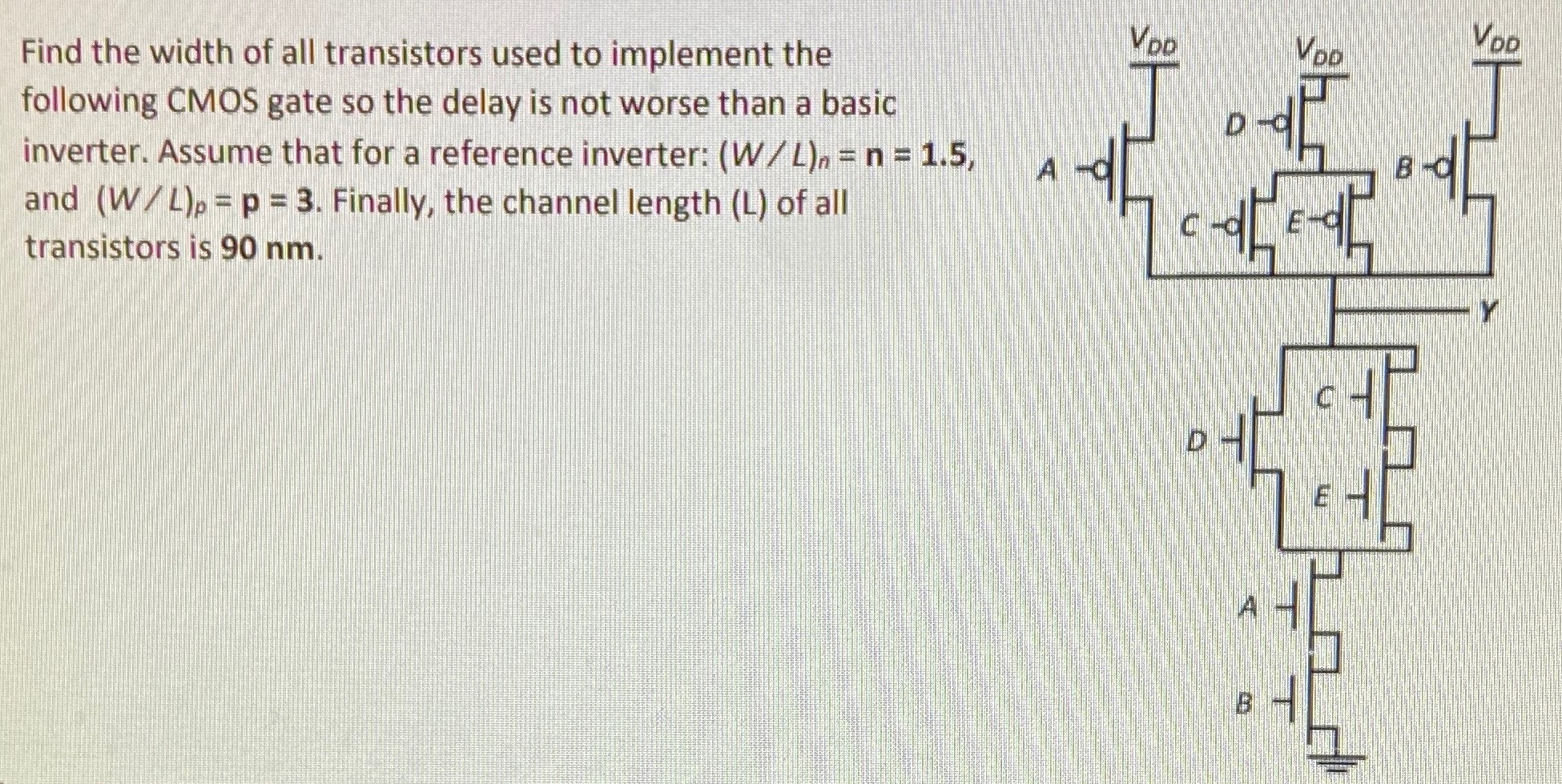 Find the width of all transistors used to implement the following CMOS gate so the delay is not worse than a basic inverter. Assume that for a reference inverter: (W/L)n = n = 1.5, and (W/L)p = p = 3. Finally, the channel length (L) of all transistors is 90 nm.