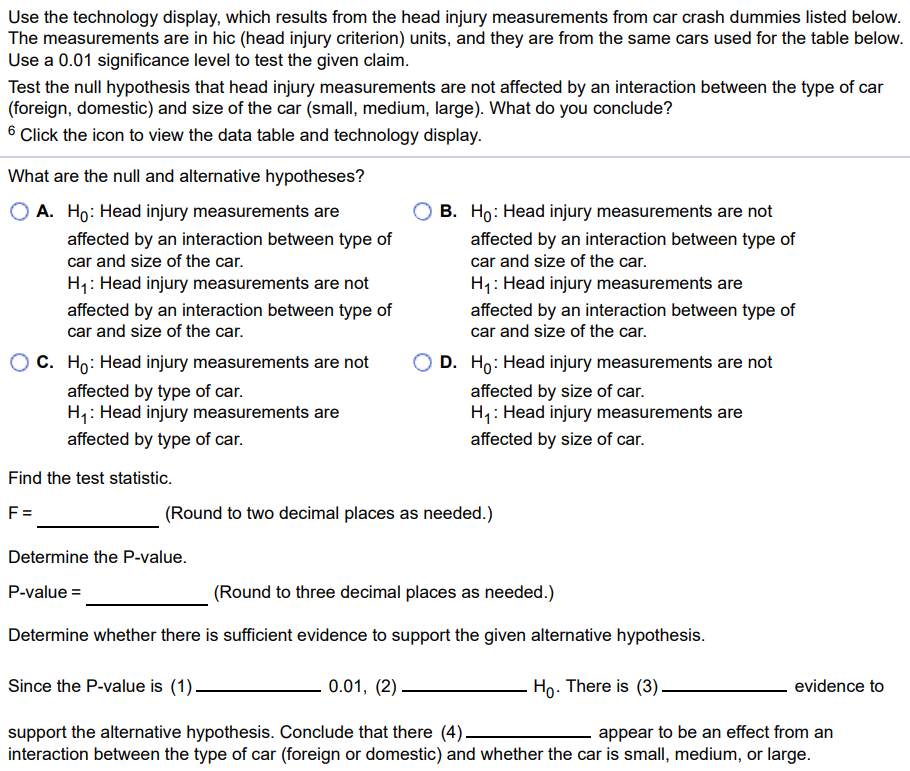 Use the technology display, which results from the head injury measurements from car crash dummies listed below. The measurements are in hic (head injury criterion) units, and they are from the same cars used for the table below. Use a 0.01 significance level to test the given claim. Test the null hypothesis that head injury measurements are not affected by an interaction between the type of car (foreign, domestic) and size of the car (small, medium, large). What do you conclude? 6 Click the icon to view the data table and technology display. What are the null and alternative hypotheses? A. H0 : Head injury measurements are affected by an interaction between type of car and size of the car. H1 : Head injury measurements are not affected by an interaction between type of car and size of the car. C. H0 : Head injury measurements are not affected by type of car. H1 : Head injury measurements are affected by type of car. B. H0 : Head injury measurements are not affected by an interaction between type of car and size of the car. H1 : Head injury measurements are affected by an interaction between type of car and size of the car. D. H0 : Head injury measurements are not affected by size of car. H1 : Head injury measurements are affected by size of car. Find the test statistic. F = (Round to two decimal places as needed.) Determine the P-value. P-value = (Round to three decimal places as needed.) Determine whether there is sufficient evidence to support the given alternative hypothesis. Since the P-value is (1) 0.01, (2) H0. There is (3) evidence to support the alternative hypothesis. Conclude that there (4) appear to be an effect from an interaction between the type of car (foreign or domestic) and whether the car is small, medium, or large. 6: Data Table Size of Car Small Medium Large Foreign 292 244 355 533 512 670 505 399 337 Domestic 405 473 212 377 365 329 371 348 164 Source DF SS MS F P Type 1 35823 35822.7 2.60 0.133 Size 2 14905 7452.7 0.54 0.596 Interaction 2 41500 20750.2 1.51 0.261 Error 12 165354 13779.5 Total 17 257583 (1) less than or equal to (2) reject (3) sufficient (4) does not greater than fail to reject insufficient does