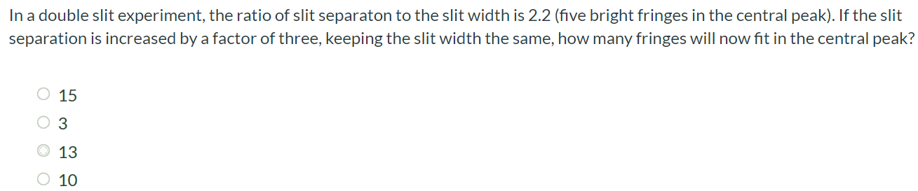 In a double slit experiment, the ratio of slit separaton to the slit width is 2.2 (five bright fringes in the central peak). If the slit separation is increased by a factor of three, keeping the slit width the same, how many fringes will now fit in the central peak? 15 3 13 10