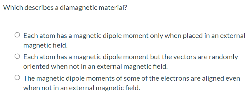 Which describes a diamagnetic material? Each atom has a magnetic dipole moment only when placed in an external magnetic field. Each atom has a magnetic dipole moment but the vectors are randomly oriented when not in an external magnetic field. The magnetic dipole moments of some of the electrons are aligned even when not in an external magnetic field.