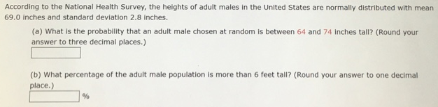 According to the National Health Survey, the heights of adult males in the United States are normally distributed with mean 69.0 inches and standard deviation 2.8 inches. (a) What is the probability that an adult male chosen at random is between 64 and 74 inches tall? (Round your answer to three decimal places.) (b) What percentage of the adult male population is more than 6 feet tall? (Round your answer to one decimal place.) % 