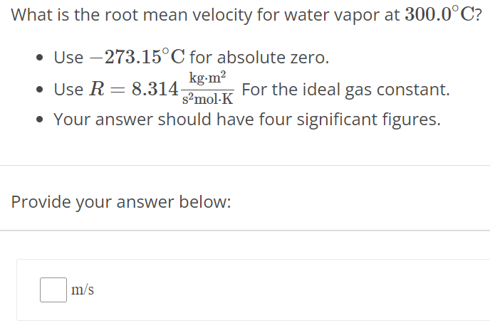 What is the root mean velocity for water vapor at 300.0∘C ? Use −273.15∘C for absolute zero. Use R = 8.314 kg⋅m2 s2 mol⋅K For the ideal gas constant. Your answer should have four significant figures. Provide your answer below: m/s