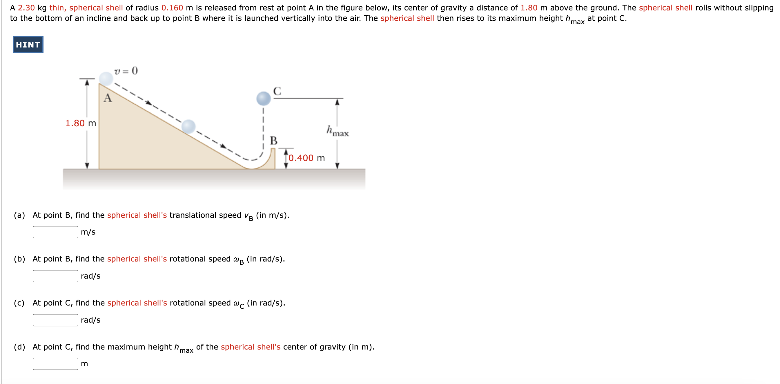 A 2.30 kg thin, spherical shell of radius 0.160 m is released from rest at point A in the figure below, its center of gravity a distance of 1.80 m above the ground. The spherical shell rolls without slipping to the bottom of an incline and back up to point B where it is launched vertically into the air. The spherical shell then rises to its maximum height hmax at point C. HINT (a) At point B, find the spherical shell's translational speed vB (in m/s ). m/s (b) At point B, find the spherical shell's rotational speed ωB (in rad/s). rad/s (c) At point C, find the spherical shell's rotational speed ωC (in rad/s). rad/s (d) At point C, find the maximum height hmax of the spherical shell's center of gravity (in m ). m