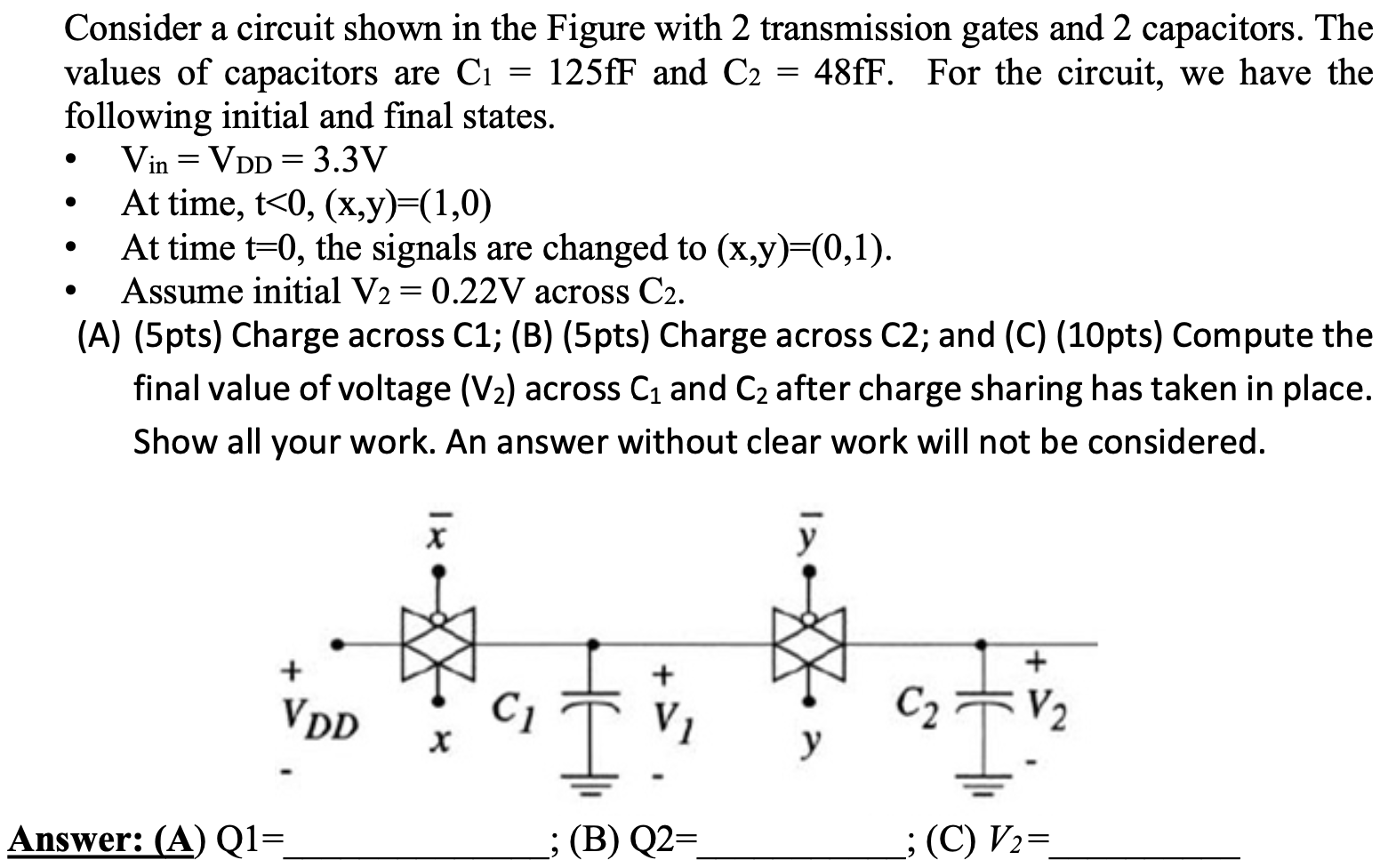 Consider a circuit shown in the Figure with 2 transmission gates and 2 capacitors. The values of capacitors are C1 = 125fF and C2 = 48fF. For the circuit, we have the following initial and final states. • Vin = VDD = 3.3 V • At time, t < 0, (x, y) = (1, 0) • At time t = 0, the signals are changed to (x, y) = (0, 1). • Assume initial V2 = 0.22 V across C2. (A) (5pts) Charge across C1; (B) (5pts) Charge across C2; and (C) (10pts) Compute the final value of voltage (V2) across C1 and C2 after charge sharing has taken in place. Show all your work. An answer without clear work will not be considered. Answer: (A) Q1= ; (B) Q2 = ; (C)V2 =