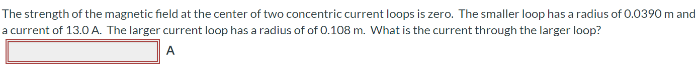 The strength of the magnetic field at the center of two concentric current loops is zero. The smaller loop has a radius of 0.0390 m and a current of 13.0 A. The larger current loop has a radius of of 0.108 m. What is the current through the larger loop?