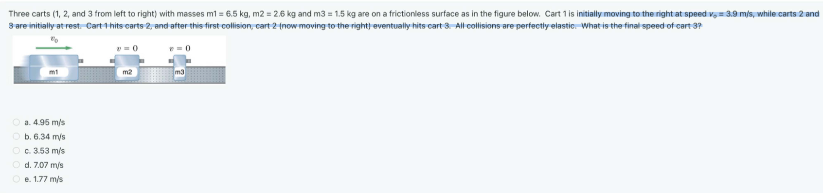 Three carts (1, 2 and 3 from left to right) with masses m1 = 6.5 kg, m2 = 2.6 kg and m3 = 1.5 kg are on a frictionless surface as in the figure below. Cart 1 is initially moving to the right at speed v0 = 3.9 m/s, while carts 2 and 3 are initially at rest. Cart 1 hits carts 2 , and after this first collision, cart 2 (now moving to the right) eventually hits cart 3 . All collisions are perfectly elastic. What is the final speed of cart 3? a. 4.95 m/s b. 6.34 m/s c. 3.53 m/s d. 7.07 m/s e. 1.77 m/s