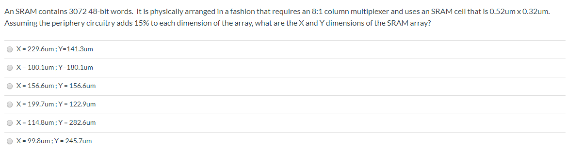 An SRAM contains 3072 48-bit words. It is physically arranged in a fashion that requires an 8:1 column multiplexer and uses an SRAM cell that is 0.52 um×0.32 um. Assuming the periphery circuitry adds 15% to each dimension of the array, what are the X and Y dimensions of the SRAM array? X = 229.6 um; Y = 141.3 um X = 180.1 um; Y = 180.1 um X = 156.6 um; Y = 156.6 um X = 199.7 um; Y = 122.9 um X = 114.8 um; Y = 282.6 um X = 99.8 um; Y = 245.7 um