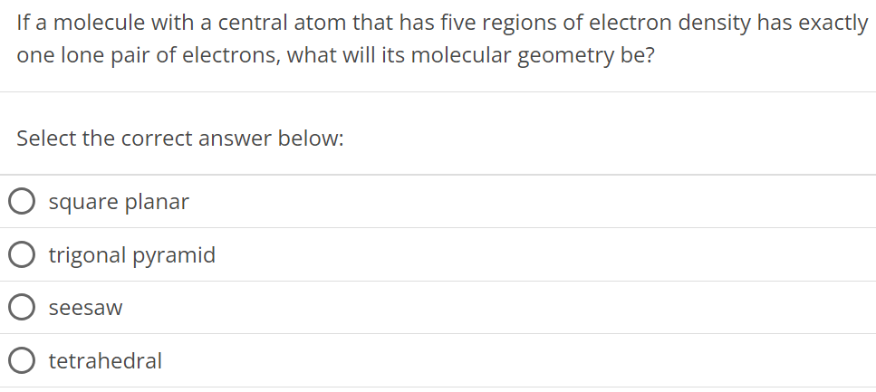 If a molecule with a central atom that has five regions of electron density has exactly one lone pair of electrons, what will its molecular geometry be? Select the correct answer below: square planar trigonal pyramid seesaw tetrahedral 