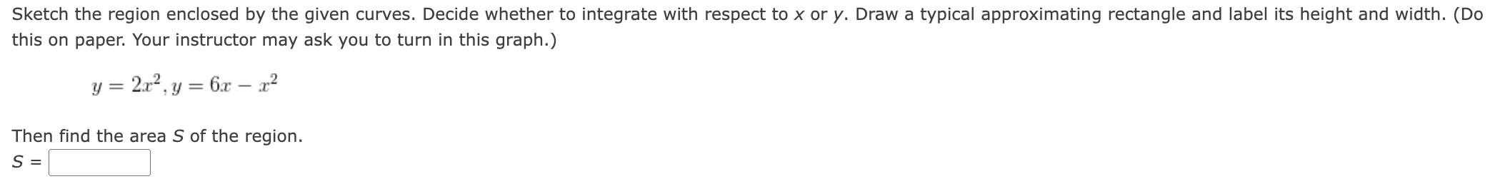 Sketch the region enclosed by the given curves. Decide whether to integrate with respect to x or y. Draw a typical approximating rectangle and label its height and width. (Do this on paper. Your instructor may ask you to turn in this graph.) y = 2x2, y = 6x − x2 Then find the area S of the region. S =