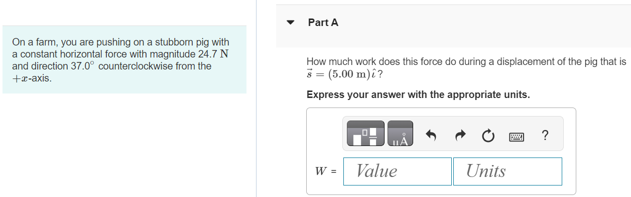 On a farm, you are pushing on a stubborn pig with a constant horizontal force with magnitude 24.7 N and direction 37.0∘ counterclockwise from the +x-axis. Part A How much work does this force do during a displacement of the pig that is s→ = (5.00 m)ı^? Express your answer with the appropriate units. W = Value Units Part B How much work does this force do during a displacement of the pig that is s→ = −(6.00 m)j^? Express your answer with the appropriate units. Submit Request Answer Part C How much work does this force do during a displacement of the pig that is s→ = −(2.00 m)ı^ + (4.00 m)j^? Express your answer with the appropriate units. W = Value Units 