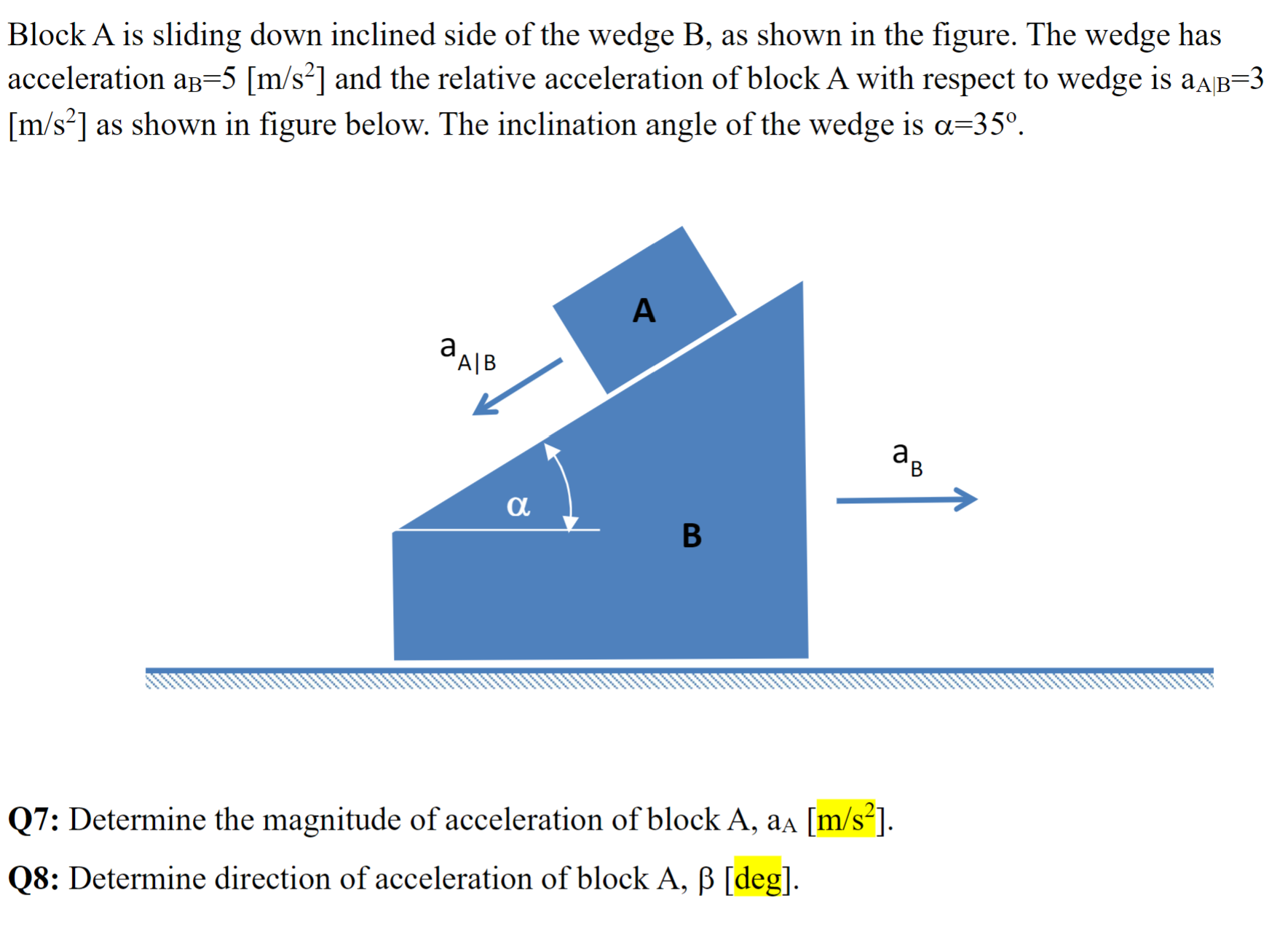 Block A is sliding down inclined side of the wedge B, as shown in the figure. The wedge has acceleration aB = 5 [m/s2] and the relative acceleration of block A with respect to wedge is aA∣B = 3 [m/s2] as shown in figure below. The inclination angle of the wedge is α = 35∘. Q7: Determine the magnitude of acceleration of block A, aA [m/s2]. Q8: Determine direction of acceleration of block A, β [deg].