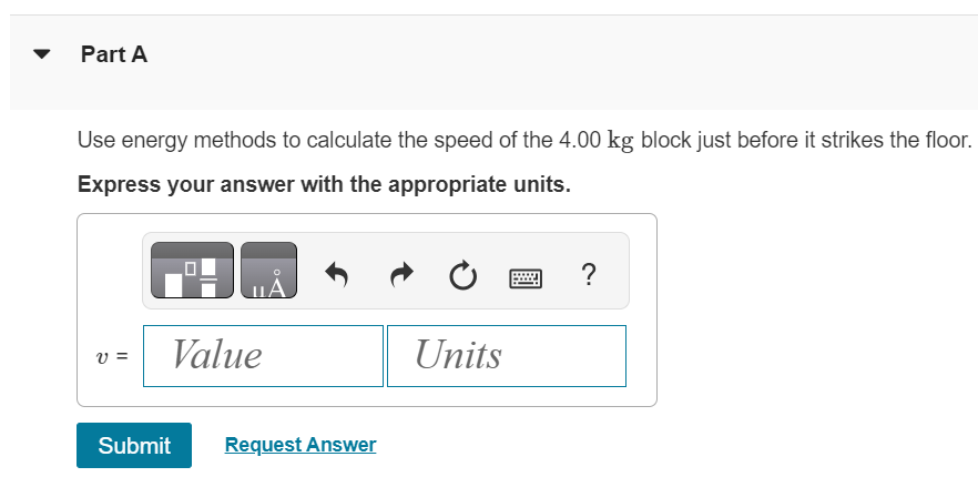 The pulley in (Figure 1) has radius 0.160 m and moment of inertia 0.380 kg⋅m2. The rope does not slip on the pulley rim. Figure 1 of 1 Part A Use energy methods to calculate the speed of the 4.00 kg block just before it strikes the floor. Express your answer with the appropriate units. v = Submit Request Answer 