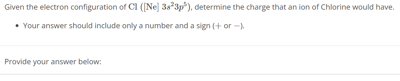 Given the electron configuration of Cl ([Ne] 3s2 3p5), determine the charge that an ion of Chlorine would have. Your answer should include only a number and a sign (+ or - ). Provide your answer below: 