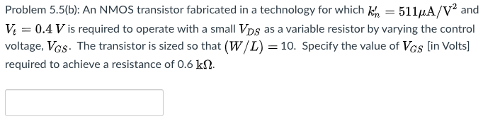 Problem 5.5(b): An NMOS transistor fabricated in a technology for which kn′ = 511 μA/V2 and Vt = 0.4 V is required to operate with a small VDS as a variable resistor by varying the control voltage, VGS. The transistor is sized so that (W/L) = 10. Specify the value of VGS [in Volts] required to achieve a resistance of 0.6 kΩ.