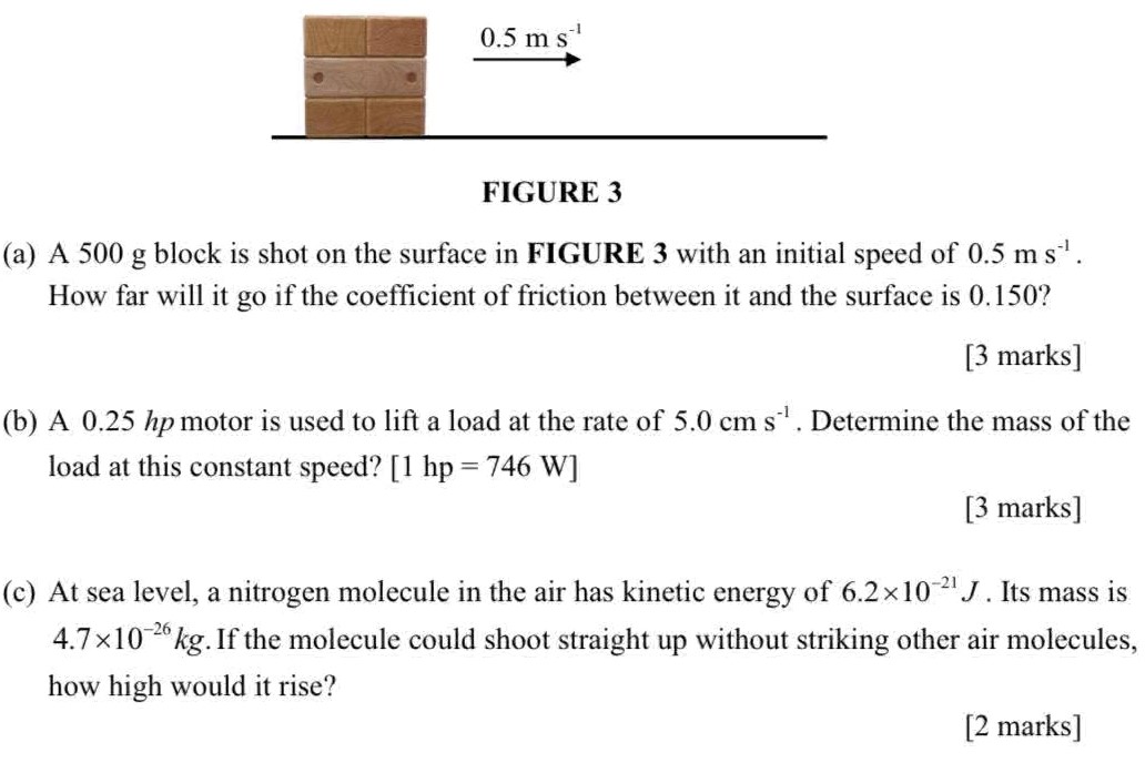 (a) A 500 g block is shot on the surface in FIGURE 3 with an initial speed of 0.5 ms−1. How far will it go if the coefficient of friction between it and the surface is 0.150? [3 marks] (b) A 0.25 hp motor is used to lift a load at the rate of 5.0 cms−1. Determine the mass of the load at this constant speed? [1 hp = 746 W] [3 marks] (c) At sea level, a nitrogen molecule in the air has kinetic energy of 6.2×10−21 J. Its mass is 4.7×10−26 kg. If the molecule could shoot straight up without striking other air molecules, how high would it rise? [2 marks]