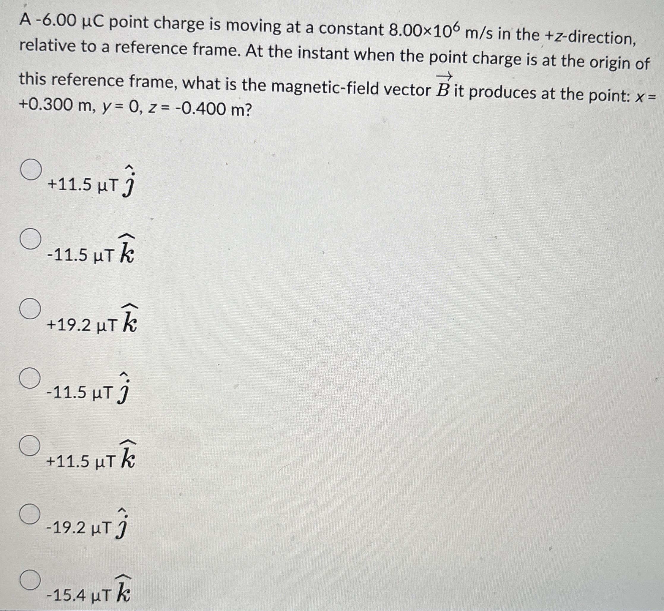 A −6.00 μC point charge is moving at a constant 8.00×106 m/s in the +z-direction, relative to a reference frame. At the instant when the point charge is at the origin of this reference frame, what is the magnetic-field vector B→ it produces at the point: x = +0.300 m, y = 0, z = −0.400 m? +11.5 μT j^ −11.5 μT k^ +19.2 μT k^ −11.5 μT j^ +11.5 μT k^ −19.2 μT j^ −15.4 μT k^