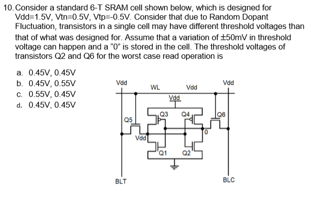 Consider a standard 6-T SRAM cell shown below, which is designed for Vdd = 1.5 V, V tn = 0.5 V, Vtp = −0.5 V. Consider that due to Random Dopant Fluctuation, transistors in a single cell may have different threshold voltages than that of what was designed for. Assume that a variation of ±50 mV in threshold voltage can happen and a "0" is stored in the cell. The threshold voltages of transistors Q2 and Q6 for the worst case read operation is a. 0.45 V, 0.45 V b. 0.45 V, 0.55 V c. 0.55 V, 0.45 V d. 0.45 V, 0.45 V