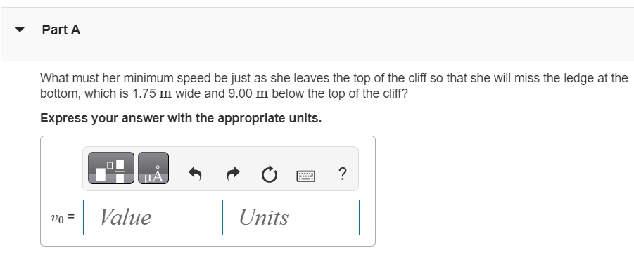 A daring 510 N swimmer dives off a cliff with a running horizontal leap, as shown in (Figure 1). Figure 1 of 1 Part A What must her minimum speed be just as she leaves the top of the cliff so that she will miss the ledge at the bottom, which is 1.75 m wide and 9.00 m below the top of the cliff? Express your answer with the appropriate units. v0