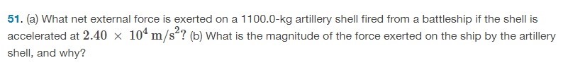 (a) What net external force is exerted on a 1100.0-kg artillery shell fired from a battleship if the shell is accelerated at 2.40×104 m/s2 ? (b) What is the magnitude of the force exerted on the ship by the artillery shell, and why? 