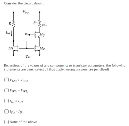 Consider the circuit shown. Regardless of the values of any components or transistor parameters, the following statements are true: (select all that apply; wrong answers are penalized) VGS1 = VGS2 VGS2 = VGS3 ID1 = ID2 ID2 = ID3 None of the above