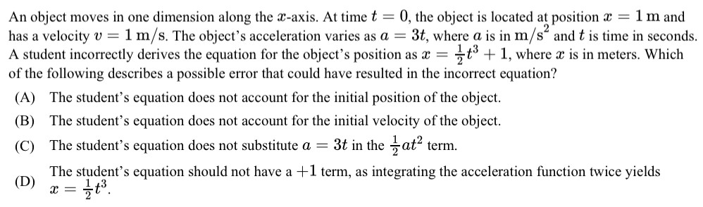 An object moves in one dimension along the x-axis. At time t = 0, the object is located at position x = 1 m and has a velocity v = 1 m/s. The object's acceleration varies as a = 3 t, where a is in m/s2 and t is time in seconds. A student incorrectly derives the equation for the object's position as x = 12 t3+1, where x is in meters. Which of the following describes a possible error that could have resulted in the incorrect equation? (A) The student's equation does not account for the initial position of the object. (B) The student's equation does not account for the initial velocity of the object. (C) The student's equation does not substitute a = 3 t in the 12 at2 term. (D) The student's equation should not have a +1 term, as integrating the acceleration function twice yields x = 12 t3