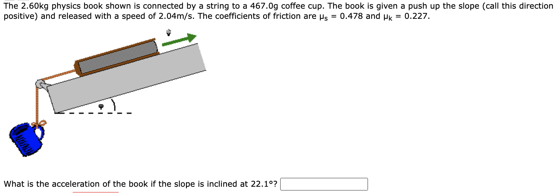 The 2.60 kg physics book shown is connected by a string to a 467.0 g coffee cup. The book is given a push up the slope (call this direction positive) and released with a speed of 2.04 m/s. The coefficients of friction are μs = 0.478 and μk = 0.227. What is the acceleration of the book if the slope is inclined at 22.1∘?