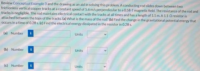 Review Conceptual Example 3 and the drawing as an aid in solving this problem. A conducting rod slides down between two frictionless vertical copper tracks at a constant speed of 5.6 m/s perpendicular to a 0.58−T magnetic field. The resistance of the rod and tracks is negligible. The rod maintains electrical contact with the tracks at all times and has a length of 1.1 m. A 1.1−Ω resistor is attached between the tops of the tracks. (a) What is the mass of the rod? (b) Find the change in the gravitational potential energy that occurs in a time of 0.28 s. (c) Find the electrical energy dissipated in the resistor in 0.28 s. (a) Number Units (b) Number Units (c) Number Units
